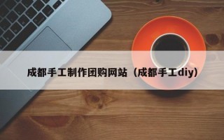 雄安新区成都手工制作团购网站（成都手工diy）