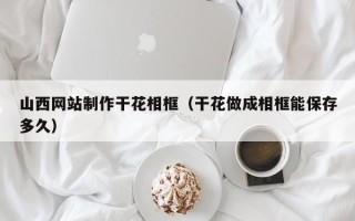 雄安新区山西网站制作干花相框（干花做成相框能保存多久）