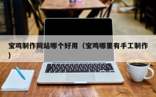 雄安新区宝鸡制作网站哪个好用（宝鸡哪里有手工制作）